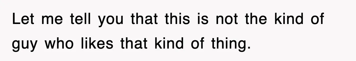Let me tell you that this is not the kind of guy who likes that kind of thing.