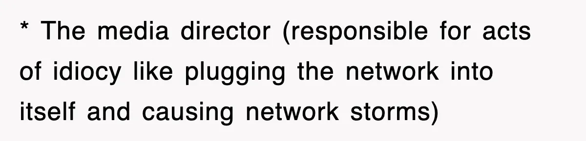 * The media director (responsible for acts of idiocy like plugging the network into itself and causing network storms)