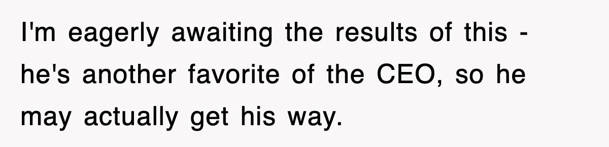 I'm eagerly awaiting the results of this - he's another favorite of the CEO, so he may actually get his way.
