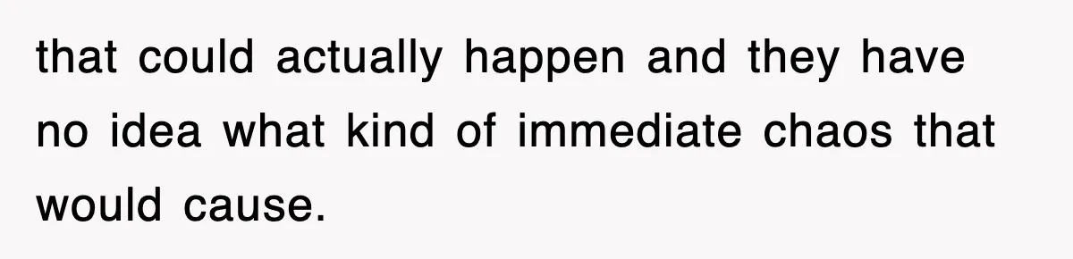 that could actually happen and they have no idea what kind of immediate chaos that would cause.