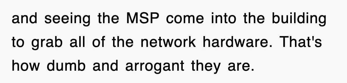 and seeing the MSP come into the building to grab all of the network hardware. That's how dumb and arrogant they are.