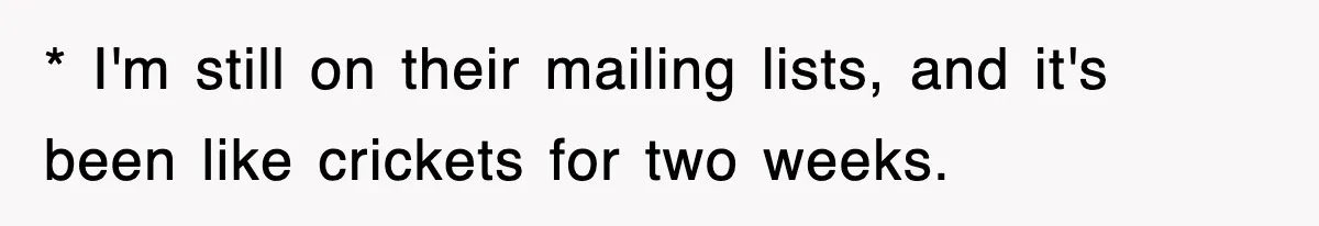 * I'm still on their mailing lists, and it's been like crickets for two weeks.