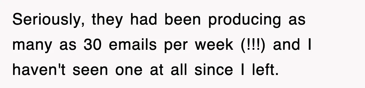 Seriously, they had been producing as many as 30 emails per week (!!!) and I haven't seen one at all since I left.