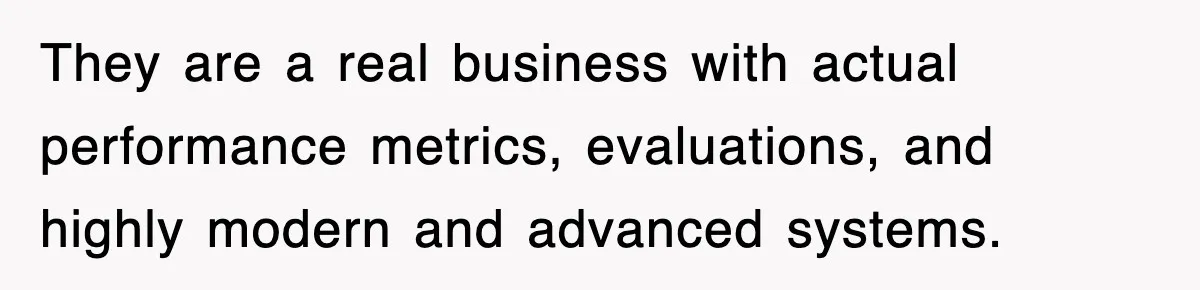 They are a real business with actual performance metrics, evaluations, and highly modern and advanced systems.