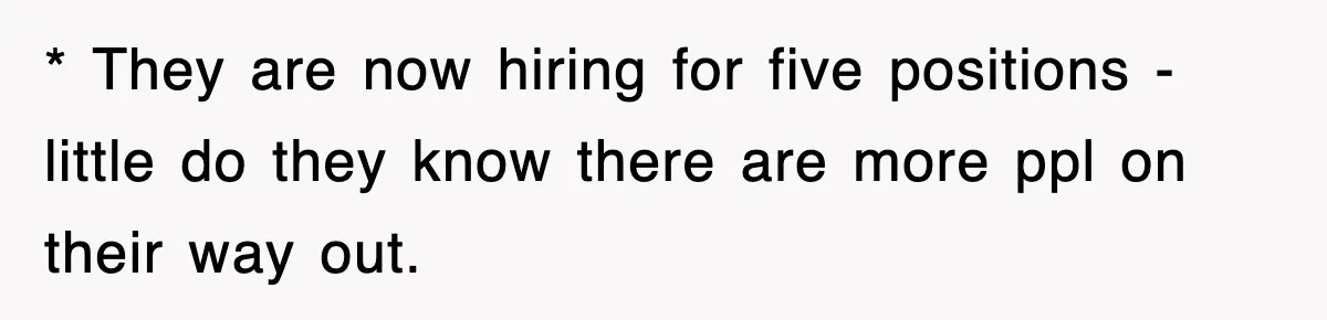 * They are now hiring for five positions - little do they know there are more ppl on their way out.