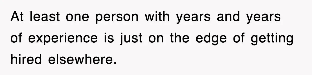 At least one person with years and years of experience is just on the edge of getting hired elsewhere.