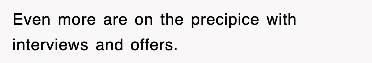 Even more are on the precipice with interviews and offers.
