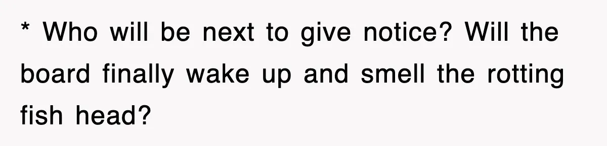 * Who will be next to give notice? Will the board finally wake up and smell the rotting fish head?