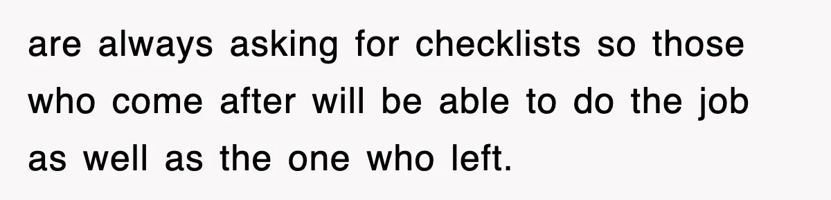 are always asking for checklists so those who come after will be able to do the job as well as the one who left.
