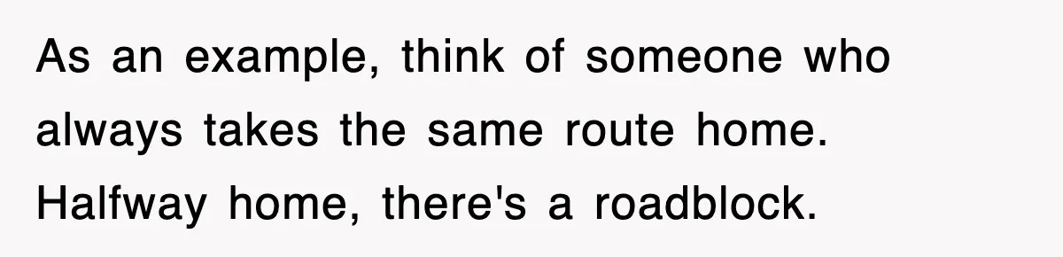 As an example, think of someone who always takes the same route home. Halfway home, there's a roadblock.