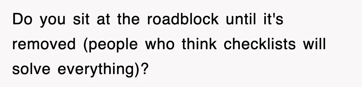 Do you sit at the roadblock until it's removed (people who think checklists will solve everything)?