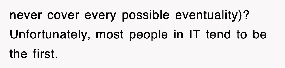 never cover every possible eventuality)? Unfortunately, most people in IT tend to be the first.