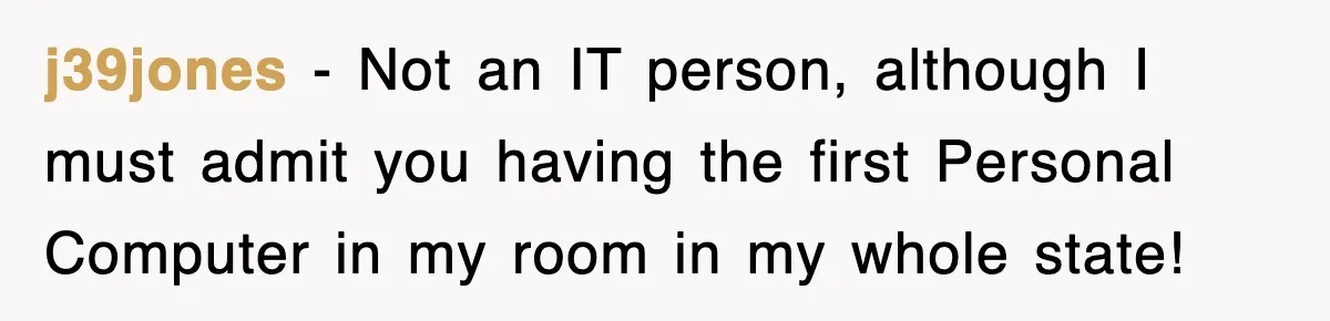 j39jones − Not an IT person, although I must admit you having the first Personal Computer in my room in my whole state!