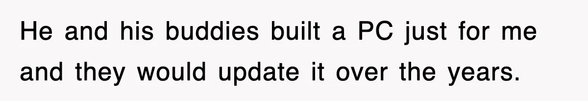 He and his buddies built a PC just for me and they would update it over the years.