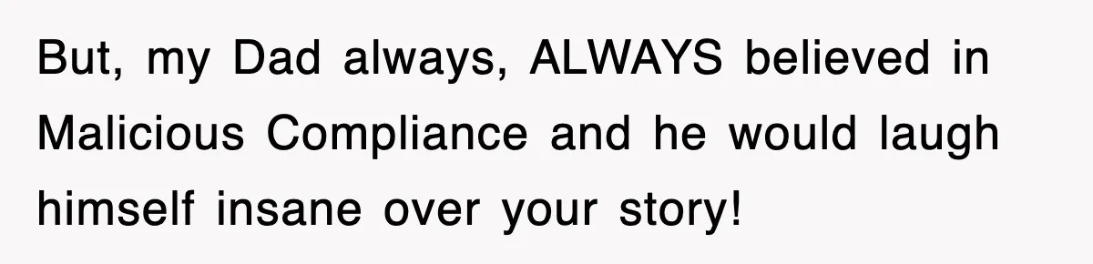 But, my Dad always, ALWAYS believed in Malicious Compliance and he would laugh himself insane over your story!