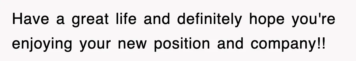 Have a great life and definitely hope you're enjoying your new position and company!!