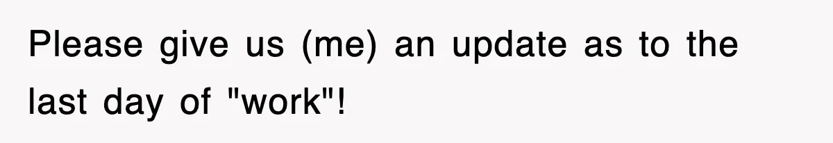 Please give us (me) an update as to the last day of "work"!