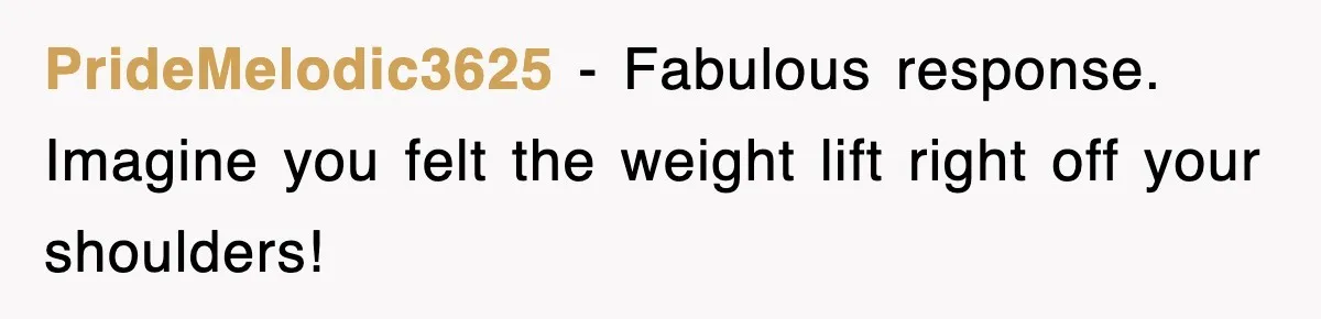PrideMelodic3625 − Fabulous response. Imagine you felt the weight lift right off your shoulders!