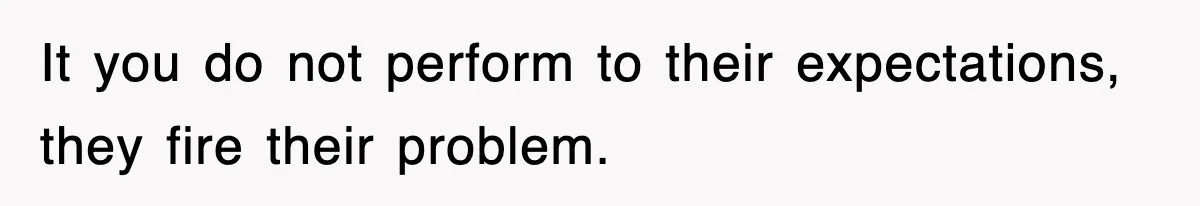 It you do not perform to their expectations, they fire their problem.