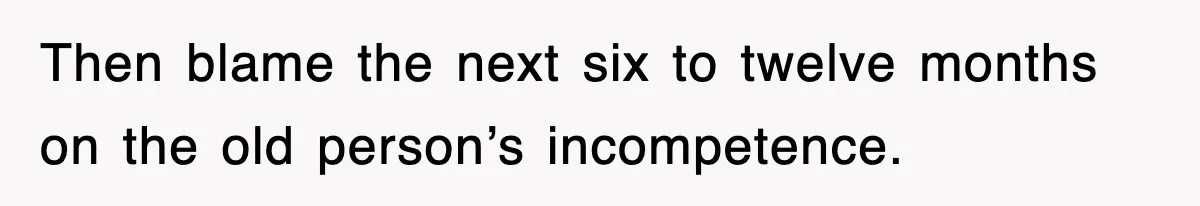 Then blame the next six to twelve months on the old person’s incompetence.