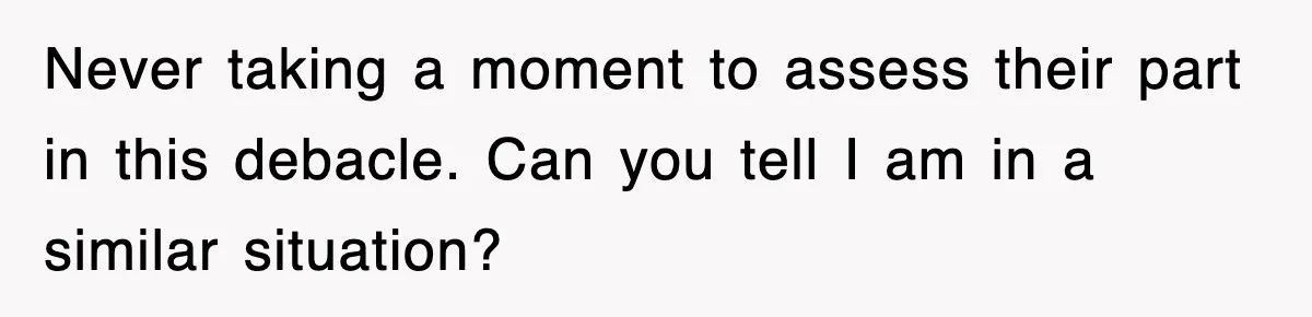 Never taking a moment to assess their part in this debacle. Can you tell I am in a similar situation?
