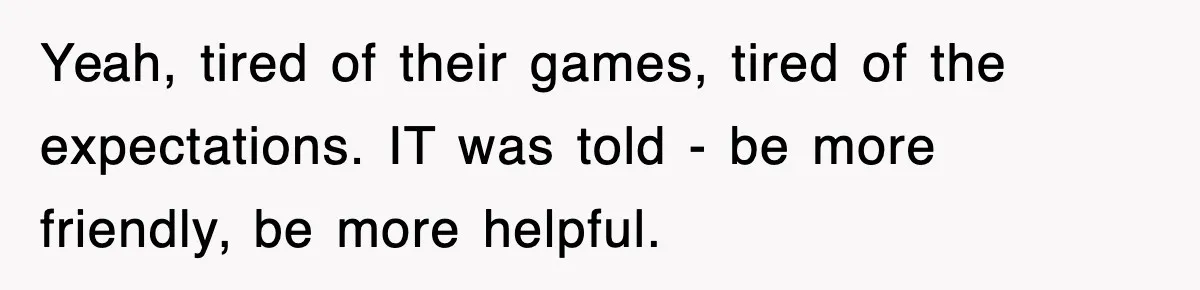 Yeah, tired of their games, tired of the expectations. IT was told - be more friendly, be more helpful.