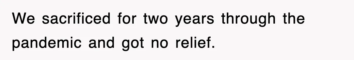 We sacrificed for two years through the pandemic and got no relief.