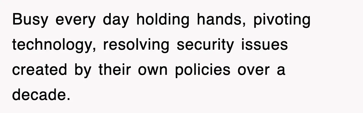 Busy every day holding hands, pivoting technology, resolving security issues created by their own policies over a decade.