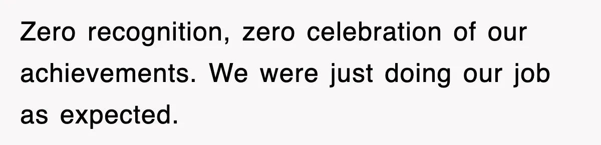 Zero recognition, zero celebration of our achievements. We were just doing our job as expected.