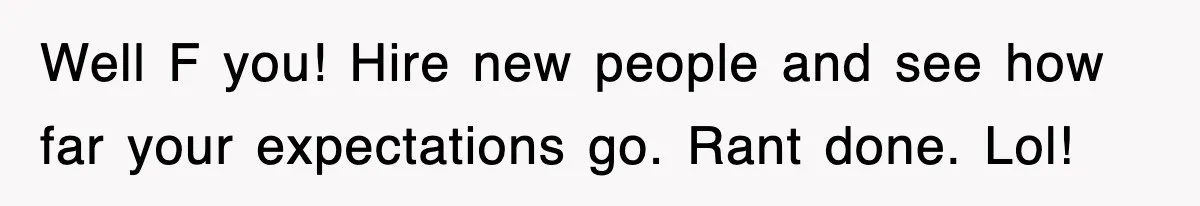 Well F you! Hire new people and see how far your expectations go. Rant done. Lol!