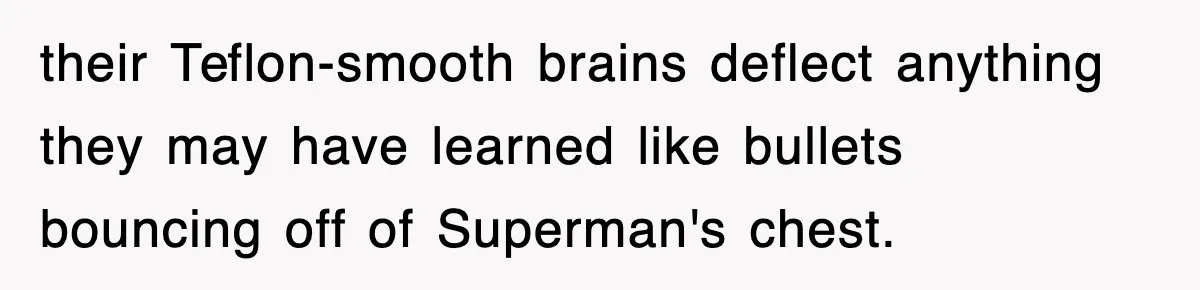 their Teflon-smooth brains deflect anything they may have learned like bullets bouncing off of Superman's chest.