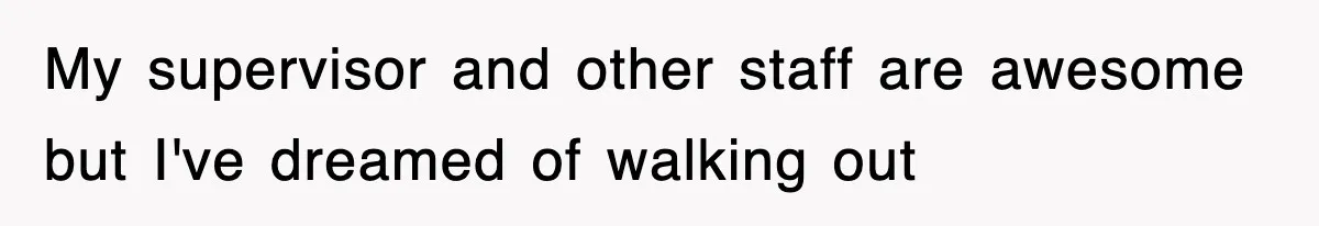 My supervisor and other staff are awesome but I've dreamed of walking out