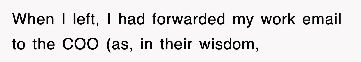 When I left, I had forwarded my work email to the COO (as, in their wisdom,
