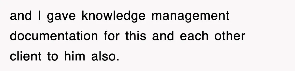 and I gave knowledge management documentation for this and each other client to him also.