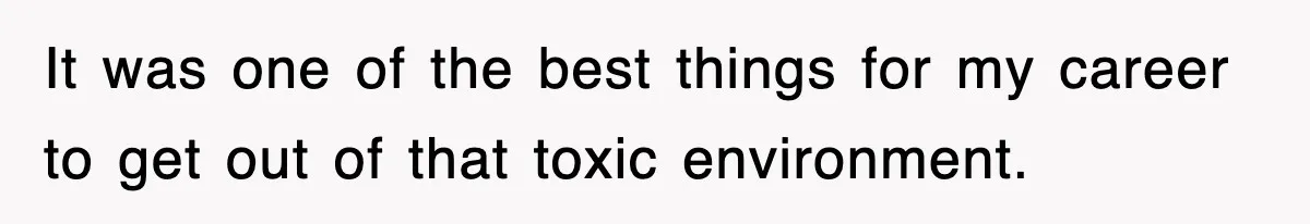 It was one of the best things for my career to get out of that toxic environment.
