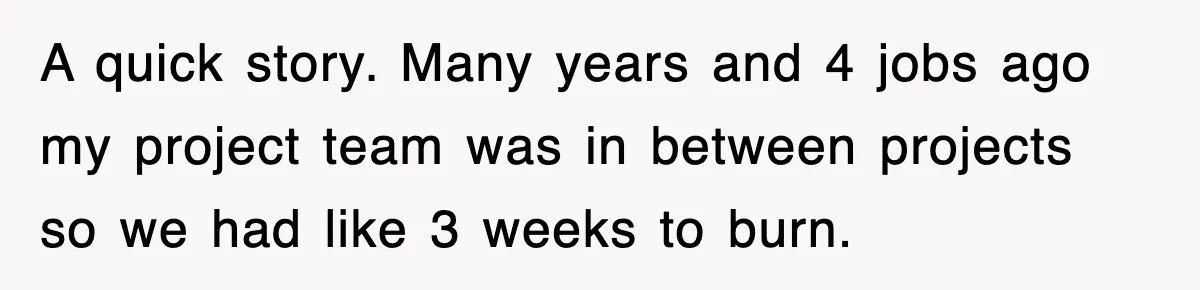 A quick story. Many years and 4 jobs ago my project team was in between projects so we had like 3 weeks to burn.