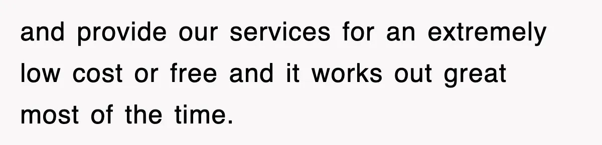 and provide our services for an extremely low cost or free and it works out great most of the time.