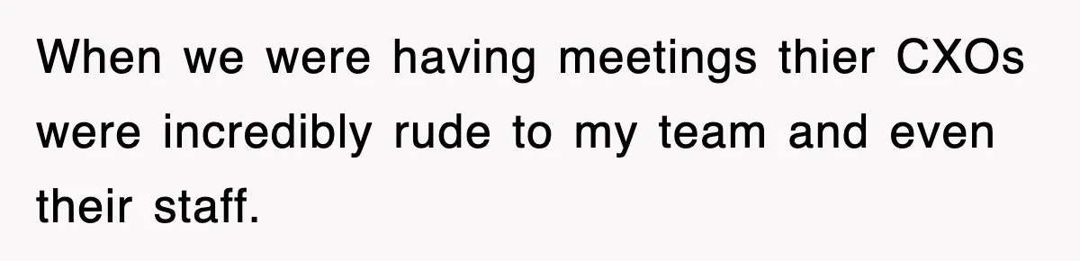 When we were having meetings thier CXOs were incredibly rude to my team and even their staff.
