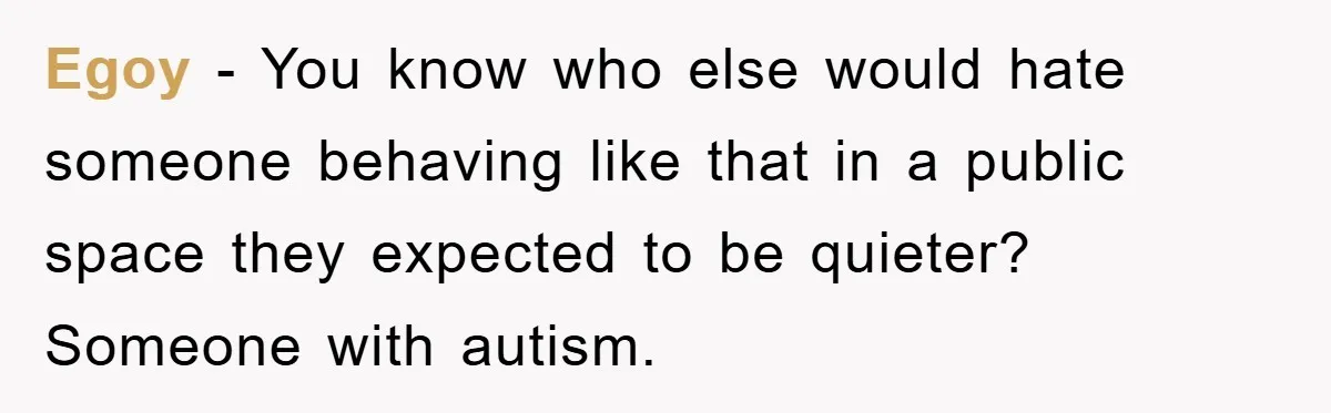 Egoy - You know who else would hate someone behaving like that in a public space they expected to be quieter? Someone with autism.