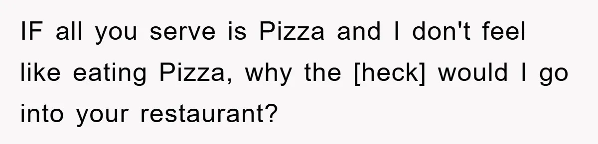 IF all you serve is Pizza and I don't feel like eating Pizza, why the [heck] would I go into your restaurant?
