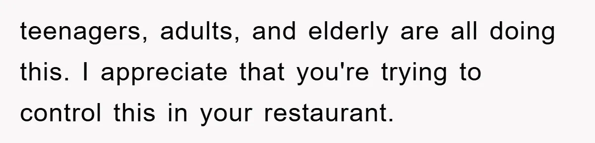 teenagers, adults, and elderly are all doing this. I appreciate that you're trying to control this in your restaurant.