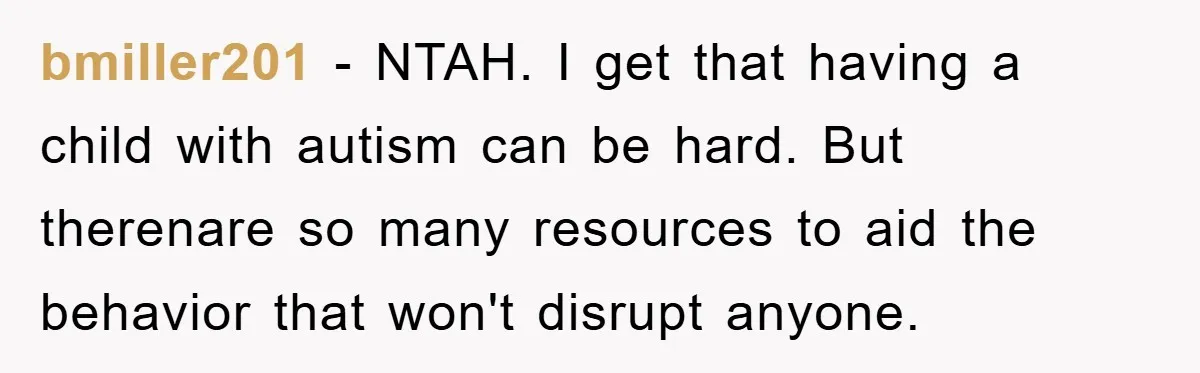 bmiller201 - NTAH. I get that having a child with autism can be hard. But therenare so many resources to aid the behavior that won't disrupt anyone.