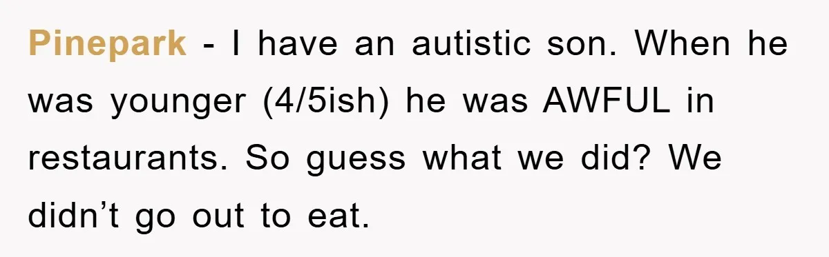 Pinepark - I have an autistic son. When he was younger (4/5ish) he was AWFUL in restaurants. So guess what we did? We didn’t go out to eat.