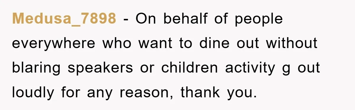 Medusa_7898 - On behalf of people everywhere who want to dine out without blaring speakers or children activity g out loudly for any reason, thank you.