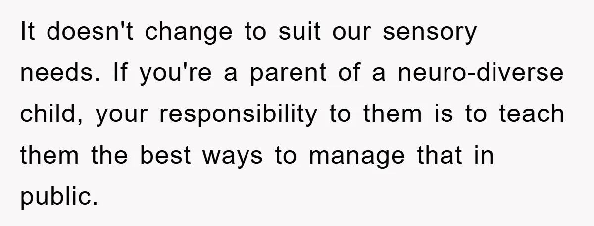 It doesn't change to suit our sensory needs. If you're a parent of a neuro-diverse child, your responsibility to them is to teach them the best ways to manage that...