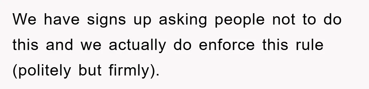 We have signs up asking people not to do this and we actually do enforce this rule (politely but firmly).