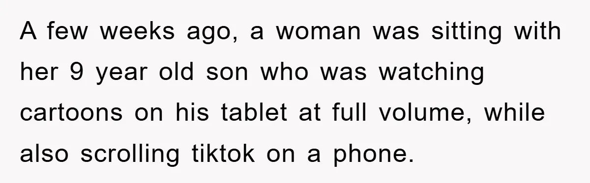 A few weeks ago, a woman was sitting with her 9 year old son who was watching cartoons on his tablet at full volume, while also scrolling tiktok on a...