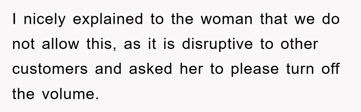 I nicely explained to the woman that we do not allow this, as it is disruptive to other customers and asked her to please turn off the volume.