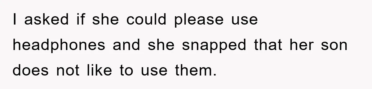 I asked if she could please use headphones and she snapped that her son does not like to use them.