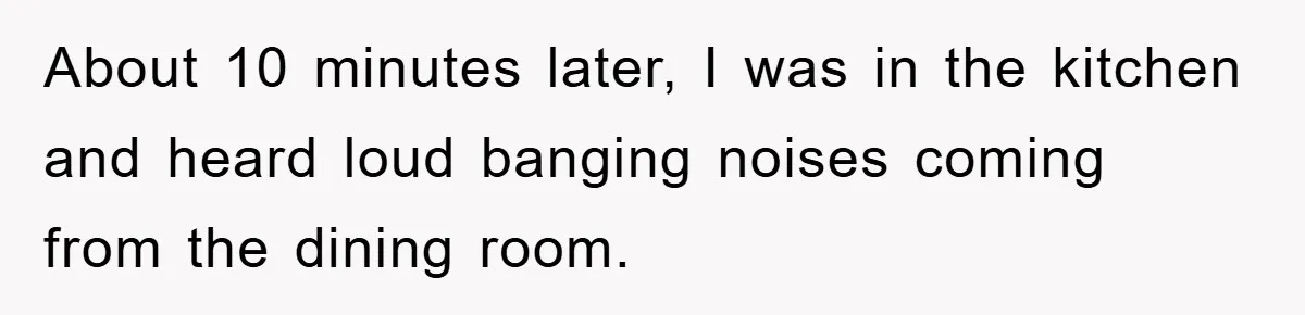 About 10 minutes later, I was in the kitchen and heard loud banging noises coming from the dining room.